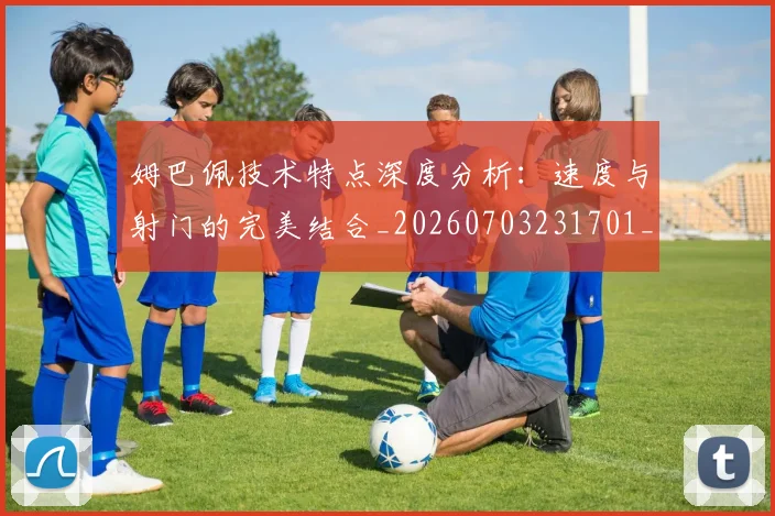 姆巴佩技术特点深度分析:速度与射门的完美结合_20260703231701_20260720185647