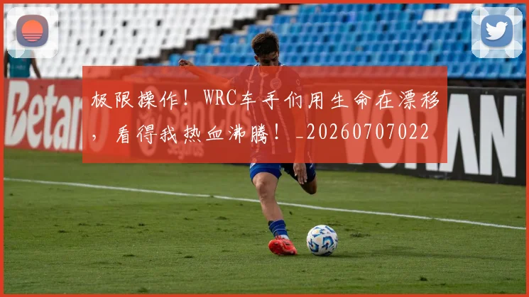 极限操作！WRC车手们用生命在漂移，看得我热血沸腾！_20260707022548