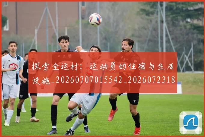 探索全运村：运动员的住宿与生活设施_20260707015542_20260723183847